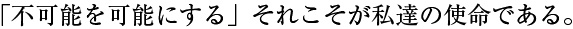 不可能を可能にするそれこそが私達の使命である